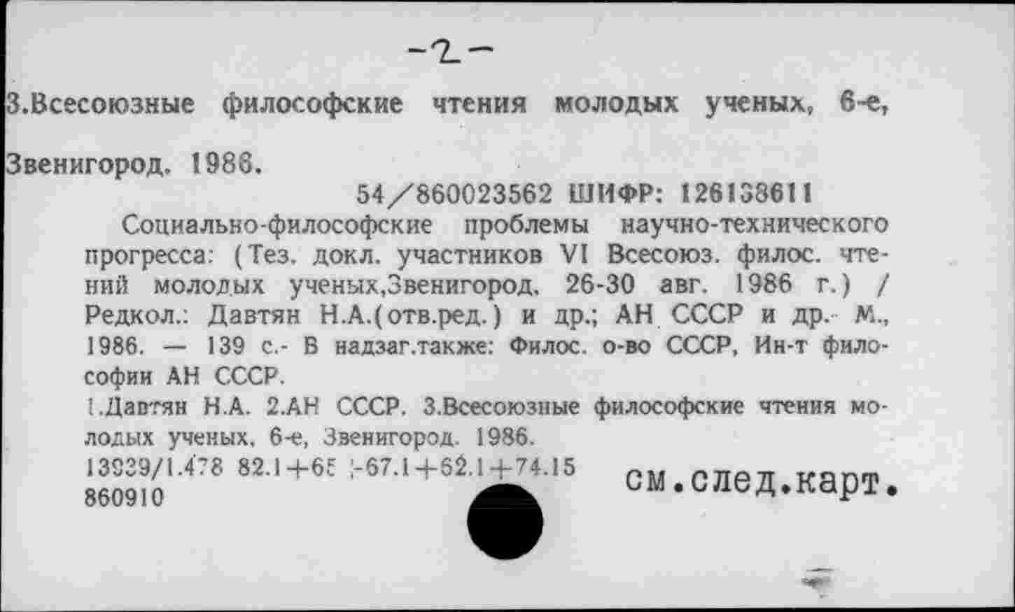 ﻿.Всесоюзные философские чтения молодых ученых, 6-е,
1988.
54/860023562 ШИФР: 126138611
Социально-философские проблемы научно-технического прогресса: (Тез. докл. участников VI Всесоюз. филос. чтений молодых ученых,Звенигород. 26-30 авг. 1986 г.) / Редкол.: Давтян Н.А.(отв.ред.) и др.; АН СССР и др. М., 1986. — 139 с.- В надзаг.также: Филос. о-во СССР, Ин-т философии АН СССР.
1.Давтян Н.А. 2.АН СССР. 3.Всесоюзные философские чтения молодых ученых, 6-е, Звенигород. 1986.
см.след.карт.
13939/1.478 82.14-65 !-67.1 4-62.14-74.
860910